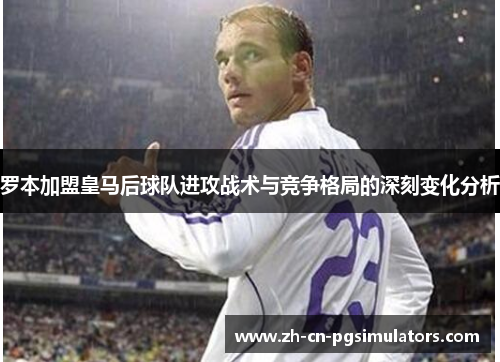 罗本加盟皇马后球队进攻战术与竞争格局的深刻变化分析