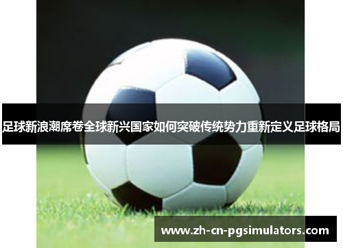 足球新浪潮席卷全球新兴国家如何突破传统势力重新定义足球格局