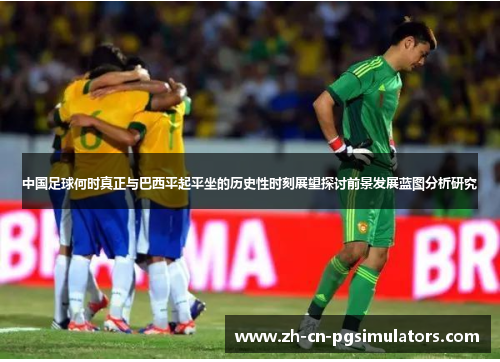 中国足球何时真正与巴西平起平坐的历史性时刻展望探讨前景发展蓝图分析研究