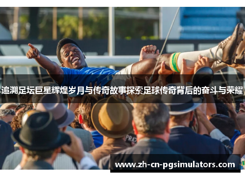 追溯足坛巨星辉煌岁月与传奇故事探索足球传奇背后的奋斗与荣耀 追溯足坛巨星辉煌岁月与传奇故事探索足球传奇背后的奋斗与荣耀
