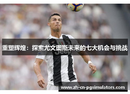 重塑辉煌：探索尤文图斯未来的七大机会与挑战