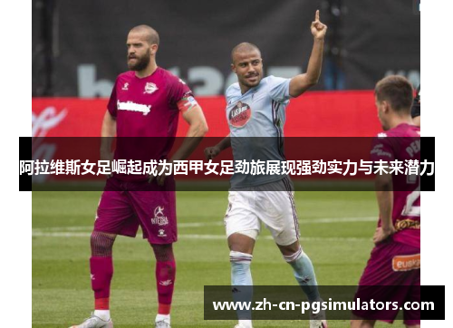 阿拉维斯女足崛起成为西甲女足劲旅展现强劲实力与未来潜力