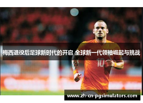 梅西退役后足球新时代的开启 全球新一代领袖崛起与挑战